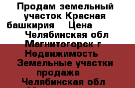 Продам земельный участок Красная башкирия  › Цена ­ 150 000 - Челябинская обл., Магнитогорск г. Недвижимость » Земельные участки продажа   . Челябинская обл.,Магнитогорск г.